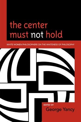 The Center Must Not Hold: White Women Philosophers on the Whiteness of Philosophy by Yancy, George