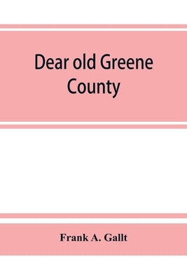Dear old Greene County; embracing facts and figures. Portraits and sketches of leading men who will live in her history, those at the front to-day and by A. Gallt, Frank