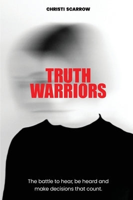Truth Warriors: The Battle to Hear, Be Heard and Make Decisions that Count by Scarrow, Christi
