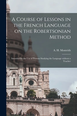 A Course of Lessons in the French Language on the Robertsonian Method: Intended for the Use of Persons Studying the Language Without a Teacher by Monteith, A. H. (Alexander H. ).