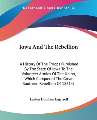 Iowa And The Rebellion: A History Of The Troops Furnished By The State Of Iowa To The Volunteer Armies Of The Union, Which Conquered The Great by Ingersoll, Lurton Dunham