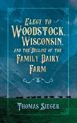 Elegy to Woodstock, Wisconsin and the Decline of the Family Dairy Farm by Sieger, Thomas
