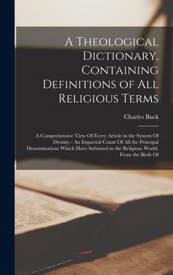 A Theological Dictionary, Containing Definitions of All Religious Terms: A Comprehensive View Of Every Article in the System Of Divinity: An Impartial by Buck, Charles