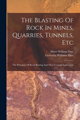 The Blasting Of Rock In Mines, Quarries, Tunnels, Etc: The Principles Of Rock Blasting And Their General Application by Daw, Albert William