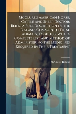 McClure's American Horse, Cattle and Sheep Doctor; Being a Full Description of the Diseases Common to These Animals, Together With a Complete List and by Robert, McClure