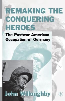 Remaking the Conquering Heroes: The Social and Geopolitical Impact of the Post-War American Occupation of Germany by Willoughby, J.