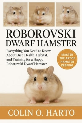 Roborovski Dwarf Hamster: Everything You Need to Know About Diet, Health, Habitat, and Training for a Happy Roborovski Dwarf Hamster by O. Harto, Colin