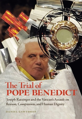 The Trial of Pope Benedict: Joseph Ratzinger and the Vatican's Assault on Reason, Compassion, and Human Dignity by Gawthrop, Daniel