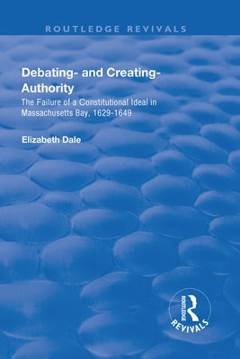Debating - And Creating - Authority: The Failure of a Constitutional Ideal in Massachusetts Bay, 1629-1649 by Dale, Elizabeth