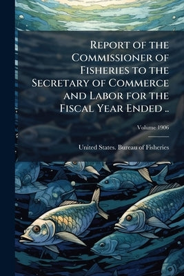 Report of the Commissioner of Fisheries to the Secretary of Commerce and Labor for the Fiscal Year Ended ..; Volume 1906 by United States Bureau of Fisheries