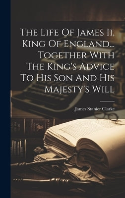 The Life Of James Ii, King Of England... Together With The King's Advice To His Son And His Majesty's Will by Clarke, James Stanier