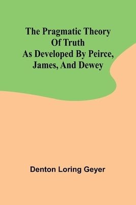 The pragmatic theory of truth as developed by Peirce, James, and Dewey by Loring Geyer, Denton