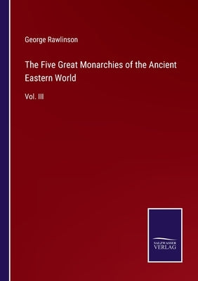 The Five Great Monarchies of the Ancient Eastern World: Vol. III by Rawlinson, George