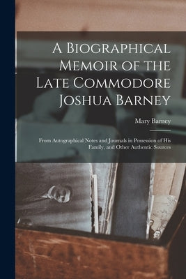 A Biographical Memoir of the Late Commodore Joshua Barney: From Autographical Notes and Journals in Possession of His Family, and Other Authentic Sour by Barney, Mary