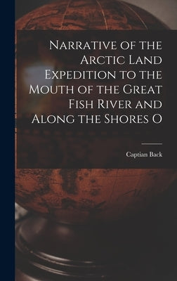 Narrative of the Arctic Land Expedition to the Mouth of the Great Fish River and Along the Shores O by Back, Captian