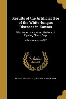 Results of the Artificial Use of the White-fungus Diseases in Kansas: With Notes on Approved Methods of Fighting Chinch Bugs; Volume new ser.: no.107 by Billings, Frederick H. (Frederick Horati