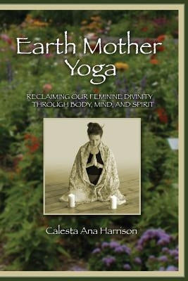 Earth Mother Yoga: Reclaiming Our Feminine Divinity Through Body, Mind, and Spirit by Harrison, Calesta