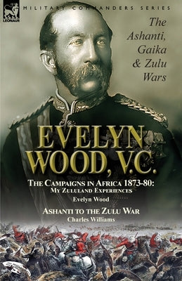 Evelyn Wood, V.C.: the Ashanti, Gaika & Zulu Wars-The Campaigns in Africa 1873-1880: My Zululand Experiences by Evelyn Wood & Ashanti to by Wood, Evelyn