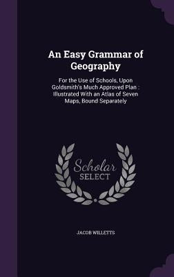 An Easy Grammar of Geography: For the Use of Schools, Upon Goldsmith's Much Approved Plan: Illustrated With an Atlas of Seven Maps, Bound Separately by Willetts, Jacob