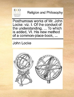 Posthumous Works of Mr. John Locke: Viz. I. of the Conduct of the Understanding. ... to Which Is Added, VI. His New Method of a Common-Place-Book, ... by Locke, John