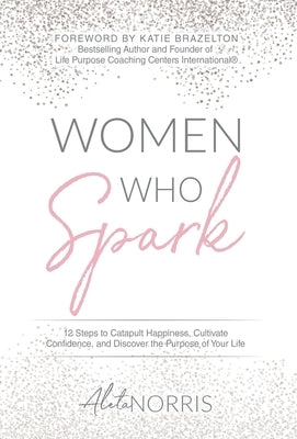 Women Who Spark: 12 Steps to Catapult Happiness, Cultivate Confidence and Discover the Purpose of Your Life by Norris, Aleta