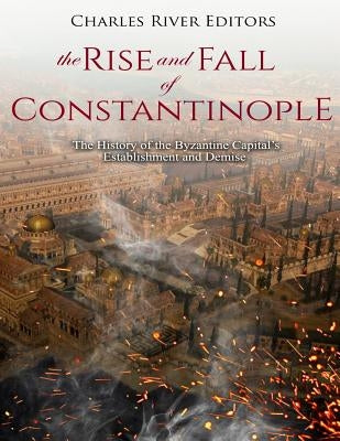 The Rise and Fall of Constantinople: The History of the Byzantine Capital's Establishment and Demise by Charles River Editors