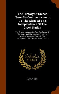 The History Of Greece From Its Commencement To The Close Of The Independence Of The Greek Nation: The Graeco-macedonian Age, The Period Of The Kings A by Holm, Adolf