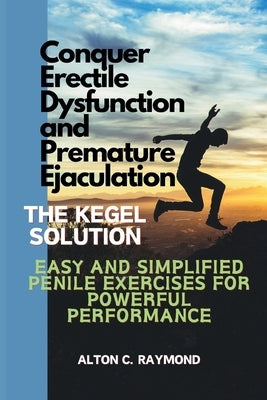 Conquer Erectile Dysfunction and Premature Ejaculation: The Kegel Solution [Easy and Simplified Penile Exercises for Powerful Performance] by C. Raymond, Alton