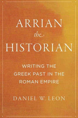 Arrian the Historian: Writing the Greek Past in the Roman Empire by Leon, Daniel W.