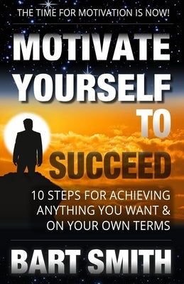 Motivate Yourself To Succeed: 10 Steps To Achieving Anything You Want & On Your Own Terms by Smith, Bart