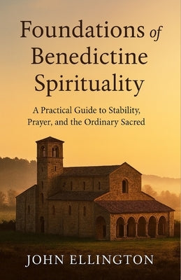 Foundations of Benedictine Spirituality: A Practical Guide to Stability, Prayer, and the Ordinary Sacred by Ellington, John