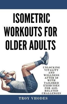 Isometric Workouts for Older Adults: Unlocking Vitality and Wellness After 50 with Tailored Exercises for Age-Related Challenges by Vhodes, Troy