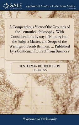 A Compendious View of the Grounds of the Teutonick Philosophy. With Considerations by way of Enquiry Into the Subject Matter, and Scope of the Writing by Gentleman Retired from Business