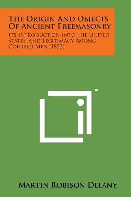 The Origin and Objects of Ancient Freemasonry: Its Introduction Into the United States, and Legitimacy Among Colored Men (1853) by Delany, Martin Robison