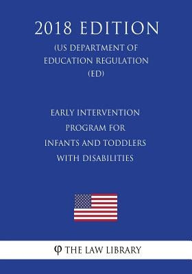 Early Intervention Program for Infants and Toddlers With Disabilities (US Department of Education Regulation) (ED) (2018 Edition) by The Law Library