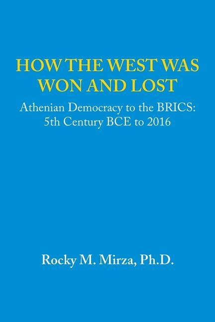 How the West was Won and Lost: Athenian Democracy to the BRICS: 5th Century BCE to 2016 by Mirza, Rocky M.