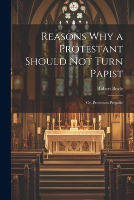 Reasons why a Protestant Should not Turn Papist; or, Protestant Prejudic by Boyle, Robert