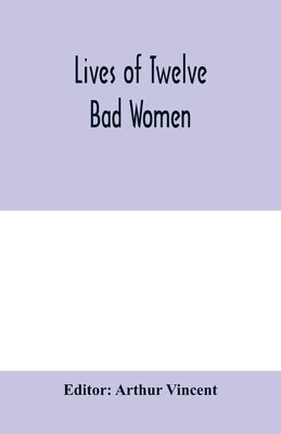 Lives of twelve bad women; illustrations and reviews of feminine turpitude set forth by impartial hands by Vincent, Arthur