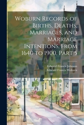 Woburn Records of Births, Deaths, Marriages, and Marriage Intentions, From 1640 to 1900, Part 5 by Johnson, Edward Francis