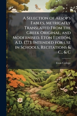 A Selection of Aesop's Fables, Metrically Translated From the Greek Original, and Modernised. Eton Edition, A.D. 1773. Intended for use in Schools, Re by Eton College