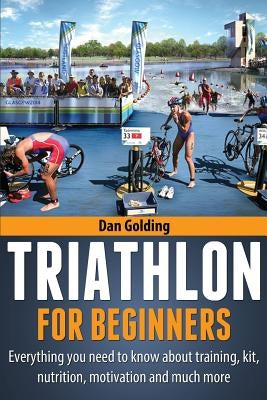 Triathlon For Beginners: Everything you need to know about training, nutrition, kit, motivation, racing, and much more by Golding, Dan