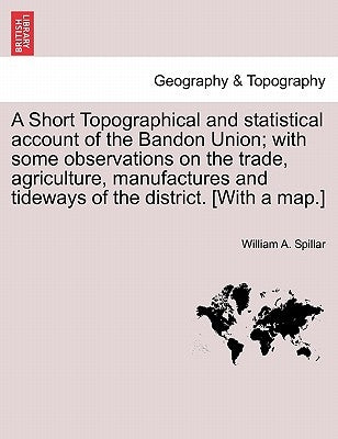 A Short Topographical and Statistical Account of the Bandon Union; With Some Observations on the Trade, Agriculture, Manufactures and Tideways of the by Spillar, William A.