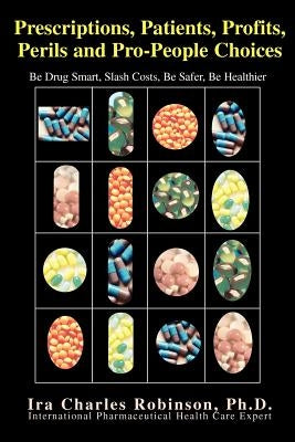 Prescriptions, Patients, Profits, Perils and Pro-People Choices: Be Drug Smart, Slash Costs, Be Safer, Be Healthier by Robinson, Ira C.