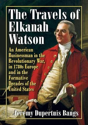The Travels of Elkanah Watson: An American Businessman in the Revolutionary War, in 1780s Europe and in the Formative Decades of the United States by Bangs, Jeremy Dupertuis