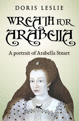 Wreath For Arabella: A portrait of Arabella Stuart by Leslie, Doris