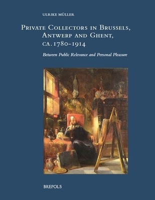 Private Collectors in Brussels, Antwerp, and Ghent, Ca. 1780-1914: Between Public Relevance and Personal Pleasure by Muller, Ulrike
