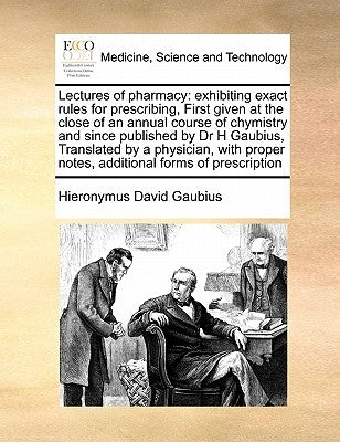 Lectures of Pharmacy: Exhibiting Exact Rules for Prescribing, First Given at the Close of an Annual Course of Chymistry and Since Published by Gaubius, Hieronymus David