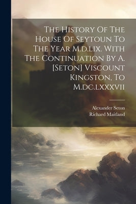 The History Of The House Of Seytoun To The Year M.d.lix. With The Continuation By A. [seton] Viscount Kingston, To M.dc.lxxxvii by (Sir )., Richard Maitland