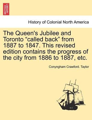 The Queen's Jubilee and Toronto "Called Back" from 1887 to 1847. This Revised Edition Contains the Progress of the City from 1886 to 1887, Etc. by Taylor, Conyngham Crawford