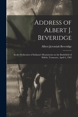 Address of Albert J. Beveridge: at the Dedication of Indiana's Monuments on the Battlefield of Shiloh, Tennessee, April 6, 1903 by Beveridge, Albert Jeremiah 1862-1927